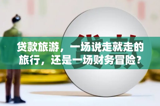 黄南贷款旅游，一场说走就走的旅行，还是一场财务冒险？