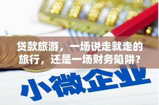 黄南贷款旅游，一场说走就走的旅行，还是一场财务陷阱？