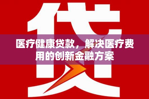 黄南医疗健康贷款，解决医疗费用的创新金融方案