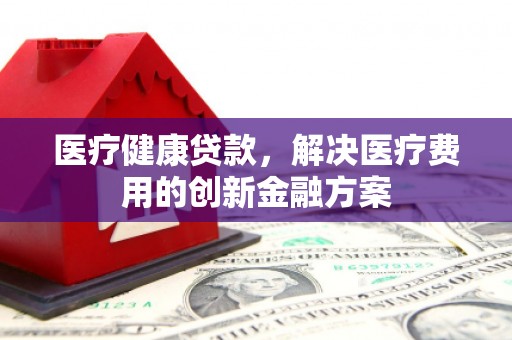 黄南医疗健康贷款，解决医疗费用的创新金融方案