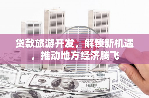 黄南贷款旅游开发，解锁新机遇，推动地方经济腾飞